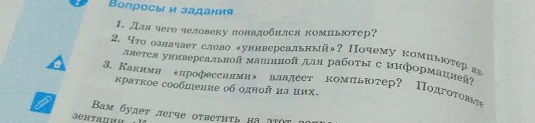 1. Для чего человеку понадобился компьютер? 2. Что означает слово «универсальный»? Почему компьютер является универсальной машиной для работы с информацией? 3. Какими «профессиями» владеет компьютер? Подготовьте краткое сообщение об одной из них.