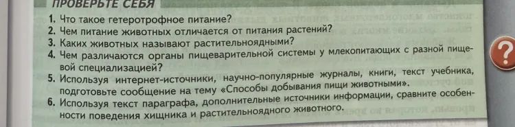 1. Что такое гетеротрофное питание? 2. Чем питание животных отличается от питания растений? 3. Каких животных называют растительноядными? 4. Чем различаются органы пищеварительной системы у млекопитающих с разной пищевой специализацией? 5. Используя интернет-источники, научно-популярные журналы, книги, текст учебника, подготовьте сообщение на тему «Способы добывания пищи животными». 6. Используя текст параграфа, дополнительные источники информации, сравните особенности поведения хищника и растительноядного животного.