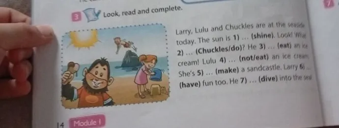 Look, read and complete. Larry, Lulu and Chuckles are at the seaside today. The sun is 1) ... (shine). Look! What 2) ... (Chuckles/do)? He 3) ... (eat) an ice cream! Lulu 4) ... (not/eat) an ice cream. She's 5) ... (make) a sandcastle. Larry 6) ... (have) fun too. He 7) ... (dive) into the sea!