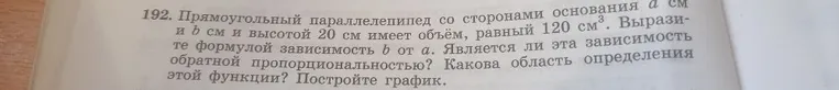 192. Прямоугольный параллелепипед со сторонами основания a см и b см и высотой 20 см имеет объём, равный 120 см3. Выразите формулой зависимость b от a. Является ли эта зависимость обратной пропорциональностью? Какова область определения этой функции? Постройте график.