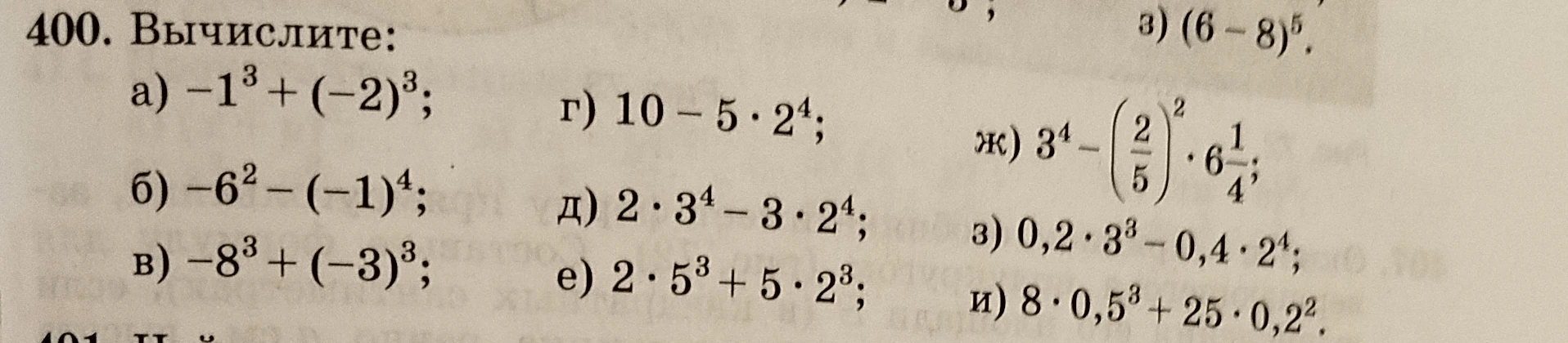 400. Вычислите: а) -1^3 + (-2)^3; б) -6^2 - (-1)^4; в) -8^3 + (-3)^3; г) 10 - 5 * 2^4; д) 2 * 3^4 - 3 * 2^4; е) 2 * 5^3 + 5 * 2^3; ж) 3^4 - (2/5)^2 * 6 1/4; з) 0,2 * 3^3 - 0,4 * 2^4; и) 8 * 0,5^3 + 25 * 0,2^2.