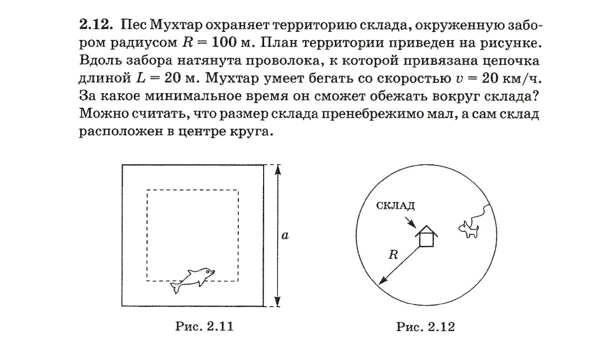 2.12. Пес Мухтар охраняет территорию склада, окруженную забором радиусом R = 100 м. План территории приведен на рисунке. Вдоль забора натянута проволока, к которой привязана цепочка длиной L = 20 м. Мухтар умеет бегать со скоростью v = 20 км/ч. За какое минимальное время он сможет обежать вокруг склада?