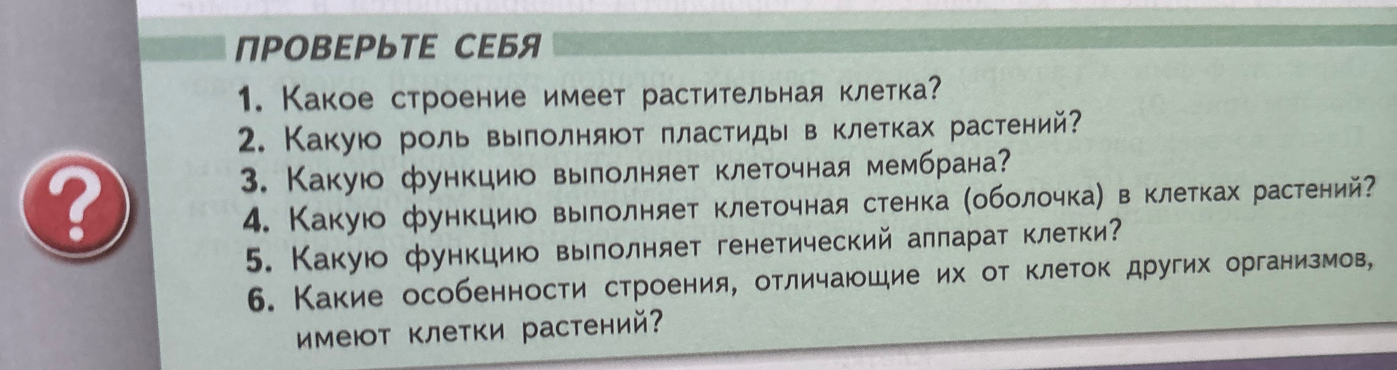 ПРОВЕРЬТЕ СЕБЯ 1. Какое строение имеет растительная клетка? 2. Какую роль выполняют пластиды в клетках растений? 3. Какую функцию выполняет клеточная мембрана? 4. Какую функцию выполняет клеточная стенка (оболочка) в клетках растений? 5. Какую функцию выполняет генетический аппарат клетки? 6. Какие особенности строения, отличающие их от клеток других организмов, имеют клетки растений?
