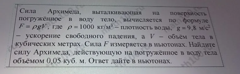 Сила Архимеда, выталкивающая на поверхность погружённое в воду тело, вычисляется по формуле F = ρgV, где ρ = 1000 кг/м³ — плотность воды, g = 9,8 м/с² — ускорение свободного падения, а V — объём тела в кубических метрах. Сила F измеряется в ньютонах. Найдите силу Архимеда, действующую на погружённое в воду тела объёмом 0,05 куб. м. Ответ дайте в ньютонах.