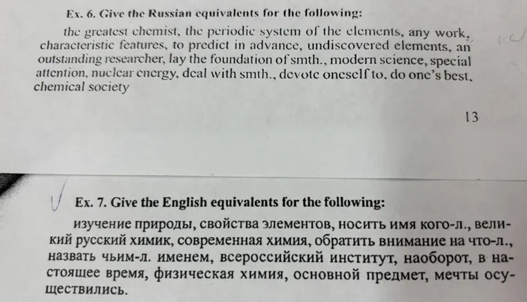 Ex. 6. Give the Russian equivalents for the following: the greatest chemist, the periodic system of the elements, any work, characteristic features, to predict in advance, undiscovered elements, an outstanding researcher, lay the foundation of smth., modern science, special attention, nuclear energy, deal with smth., devote oneself to, do one's best, chemical society