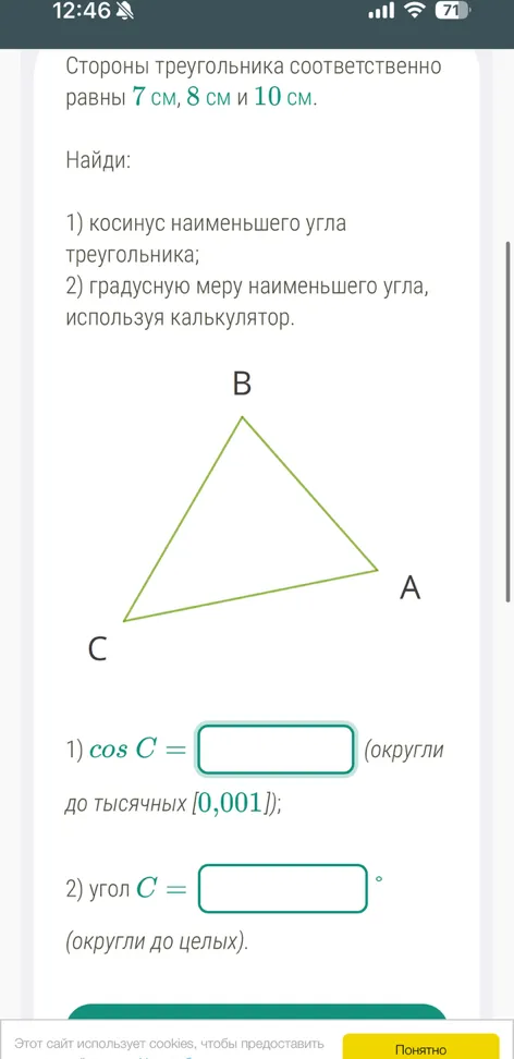 Стороны треугольника соответственно равны 7 см, 8 см и 10 см. Найди: 1) косинус наименьшего угла треугольника; 2) градусную меру наименьшего угла, используя калькулятор.