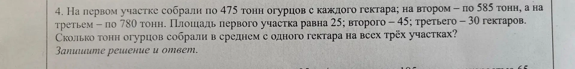 4. На первом участке собрали по 475 тонн огурцов с каждого гектара; на втором – по 585 тонн, а на третьем – по 780 тонн. Площадь первого участка равна 25; второго – 45; третьего – 30 гектаров. Сколько тонн огурцов собрали в среднем с одного гектара на всех трёх участках?