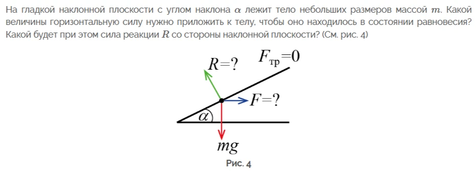 На гладкой наклонной плоскости с углом наклона α лежит тело небольших размеров массой m. Какой величины горизонтальную силу нужно приложить к телу, чтобы оно находилось в состоянии равновесия? Какой будет при этом сила реакции R со стороны наклонной плоскости? (См. рис. 4)