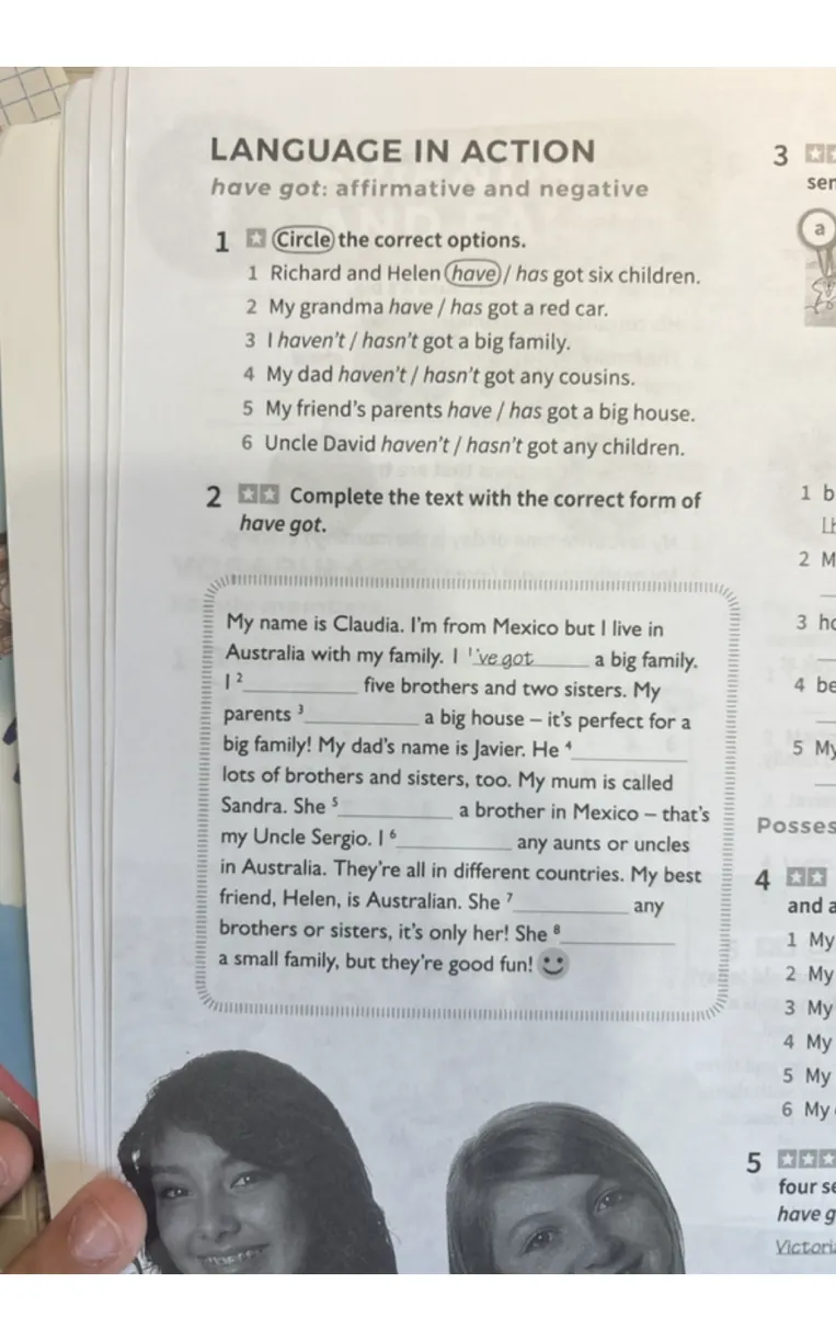 1 Circle the correct options. 1 Richard and Helen have / has got six children. 2 My grandma have / has got a red car. 3 I haven't / hasn't got a big family. 4 My dad haven't / hasn't got any cousins. 5 My friend's parents have / has got a big house. 6 Uncle David haven't / hasn't got any children.