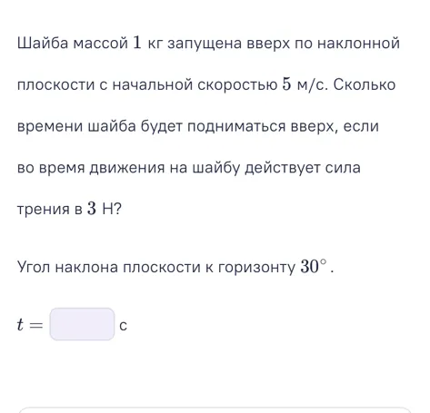 Шайба массой 1 кг запущена вверх по наклонной плоскости с начальной скоростью 5 м/с. Сколько времени шайба будет подниматься вверх, если во время движения на шайбу действует сила трения в 3 Н?