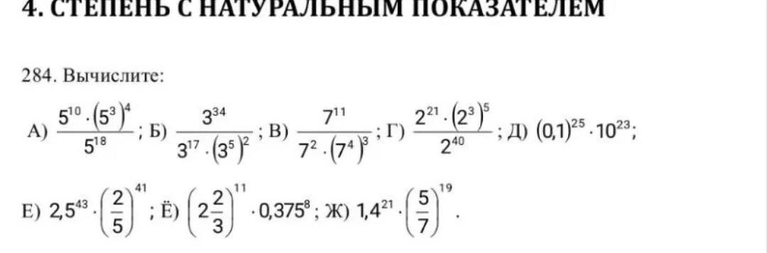 284. Вычислите: А) 5^10 * (5^3)^4 / 5^18; Б) 3^34 / (3^17 * (3^5)^2); В) 7^11 / (7^2 * (7^4)^3); Г) 2^21 * (2^3)^5 / 2^40; Д) (0,1)^25 * 10^23; Е) 2,5^43 * (2/5)^43; Ё) (2 2/3)^11 * 0,375^8; Ж) 1,4^21 * (5/7)^19.