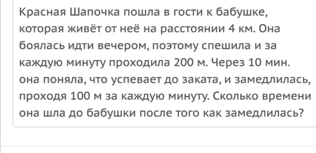 Красная Шапочка пошла в гости к бабушке, которая живёт от неё на расстоянии 4 км. Она боялась идти вечером, поэтому спешила и за каждую минуту проходила 200 м. Через 10 мин. она поняла, что успевает до заката, и замедлилась, проходя 100 м за каждую минуту. Сколько времени она шла до бабушки после того как замедлилась?