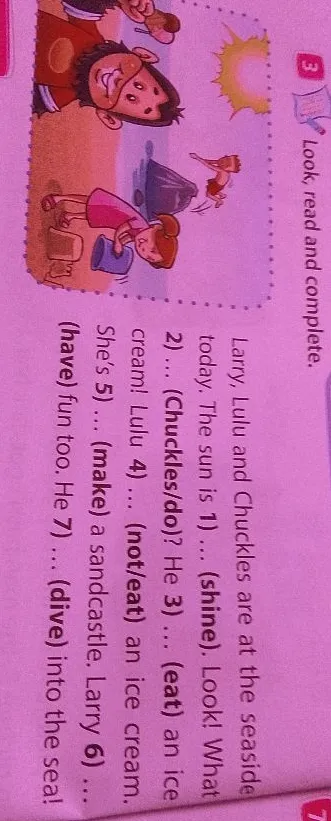 Look, read and complete. Larry, Lulu and Chuckles are at the seaside today. The sun is 1) ... (shine). Look! What 2) ... (Chuckles/do)? He 3) ... (eat) an ice cream! Lulu 4) ... (not/eat) an ice cream. She's 5) ... (make) a sandcastle. Larry 6) ... (have) fun too. He 7) ... (dive) into the sea!