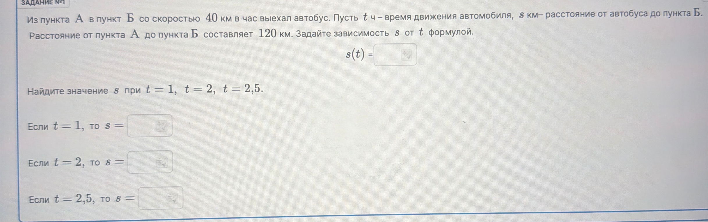 Из пункта А в пункт Б со скоростью 40 км в час выехал автобус. Пусть t ч - время движения автомобиля, s км - расстояние от автобуса до пункта Б. Расстояние от пункта А до пункта Б составляет 120 км. Задайте зависимость s от t формулой.