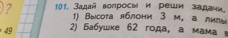101. Задай вопросы и реши задачи. 1) Высота яблони 3 м, а липы 2) Бабушке 62 года, а мама в