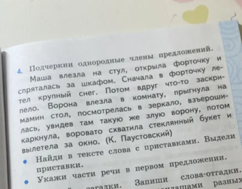 Подчеркни однородные члены предложения. Маша влезла на стул, открыла форточку и спряталась за шкафом. Сначала в форточку летел крупный снег. Потом вдруг что-то заскрипело. Ворона влезла в комнату, прыгнула на мамин стол, посмотрелась в зеркало, взъерошилась, увидев там такую же злую ворону, потом каркнула, воровато схватила стеклянный букет и вылетела за окно. (К. Паустовский)