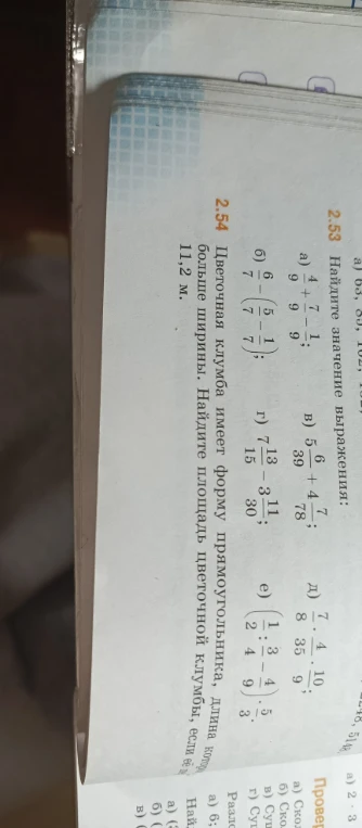 2.53 Найдите значение выражения: а) 4/9 + 7/9 - 1/9; б) 6/7 - (5/7 - 1/7); в) 5/39 + 4/78; г) 7/15 - 3/30; д) 7/8 * 4/35 * 10/9; е) (1/2 : 3/4 - 4/9) * 5/3. 2.54 Цветочная клумба имеет форму прямоугольника, длина которой больше ширины, 11,2 м. Найдите площадь цветочной клумбы, если её...