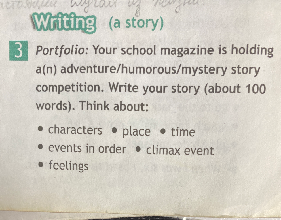 Portfolio: Your school magazine is holding a(n) adventure/humorous/mystery story competition. Write your story (about 100 words). Think about: characters, place, time, events in order, climax event, feelings.