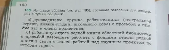 186. Используя образец (см. упр. 185), составьте заявления для следующих ситуаций общения: а) руководителю кружка робототехники (театральной студии, дизайн-студии, школьного хора) с просьбой о приёме вас в члены коллектива; б) работнику отдела редкой книги областной библиотеки с просьбой разрешить работать с фондами отдела редкой книги в связи с вашей работой над научным проектом по истории города.