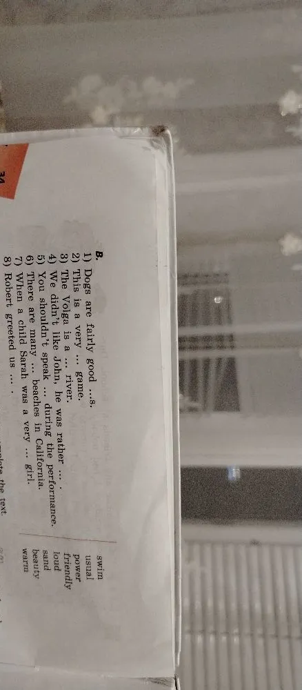 B. 1) Dogs are fairly good ...s. 2) This is a very ... game. 3) The Volga is a ... river. 4) We didn't like John, he was rather ... during the performance. 5) You shouldn't speak ... during the performance. 6) There are many ... beaches in California. 7) When a child Sarah was a very ... girl. 8) Robert greeted us ....