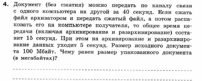 4. Документ (без сжатия) можно передать по каналу связи с одного компьютера на другой за 40 секунд. Если сжать файл архиватором и передать сжатый файл, а потом распаковать его на компьютере получателя, то общее время передачи (включая архивирование и разархивирование) составит 15 секунд. При этом на архивирование и разархивирование данных уходит 5 секунд. Размер исходного документа 100 Мбайт. Чему равен размер упакованного документа (в мегабайтах)?