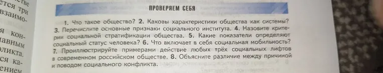 1. Что такое общество? 2. Каковы характеристики общества как системы? 3. Перечислите основные признаки социального института. 4. Назовите критерии социальной стратификации общества. 5. Какие показатели определяют социальный статус человека? 6. Что включает в себя социальная мобильность? 7. Проиллюстрируйте примерами действие любых трёх социальных лифтов в современном российском обществе. 8. Объясните различие между причиной и поводом социального конфликта.