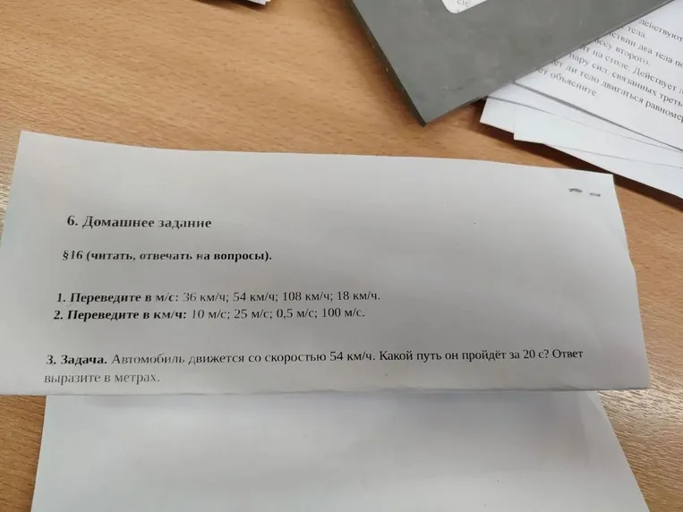 6. Домашнее задание §16 (читать, отвечать на вопросы). 1. Переведите в м/с: 36 км/ч; 54 км/ч; 108 км/ч; 18 км/ч. 2. Переведите в км/ч: 10 м/с; 25 м/с; 0,5 м/с; 100 м/с. 3. Задача. Автомобиль движется со скоростью 54 км/ч. Какой путь он пройдёт за 20 с? Ответ выразите в метрах.