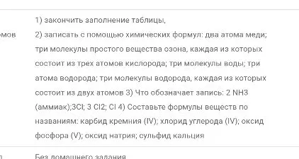 2) записать с помощью химических формул: два атома меди; три молекулы простого вещества озона, каждая из которых состоит из трех атомов кислорода; три молекулы воды; три атома водорода; три молекулы водорода, каждая из которых состоит из двух атомов 3) Что обозначает запись: 2 NH3 (аммиак); 3Cl; 3 Cl2; Cl 4) Составьте формулы веществ по названиям: карбид кремния (IV); хлорид углерода (IV); оксид фосфора (V); оксид натрия; сульфид кальция
