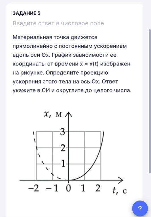 ЗАДАНИЕ 5 Введите ответ в числовое поле Материальная точка движется прямолинейно с постоянным ускорением вдоль оси Ох. График зависимости ее координаты от времени x = x(t) изображен на рисунке. Определите проекцию ускорения этого тела на ось Ох. Ответ укажите в СИ и округлите до целого числа.