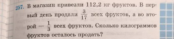 В магазин привезли 112,2 кг фруктов. В первый день продали 3/17 всех фруктов, а во второй — 1/3 всех фруктов. Сколько килограммов фруктов осталось продать?