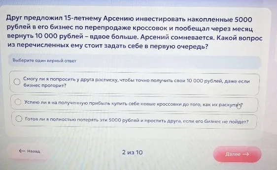 Друг предложил 15-летнему Арсению инвестировать накопленные 5000 рублей в его бизнес по перепродаже кроссовок и пообещал через месяц вернуть 10 000 рублей – вдвое больше. Арсений сомневается. Какой вопрос из перечисленных ему стоит задать себе в первую очередь?