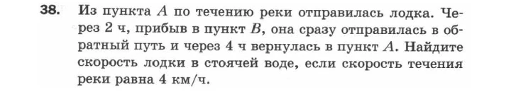 38. Из пункта А по течению реки отправилась лодка. Через 2 ч, прибыв в пункт В, она сразу отправилась в обратный путь и через 4 ч вернулась в пункт А. Найдите скорость лодки в стоячей воде, если скорость течения реки равна 4 км/ч.
