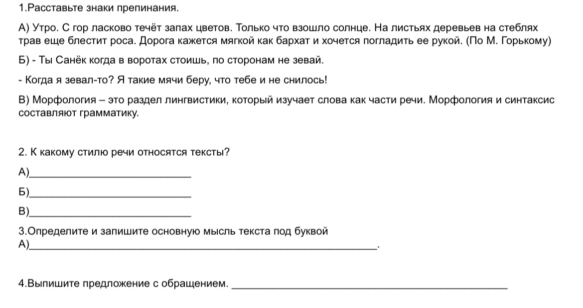 1.Расставьте знаки препинания. А) Утро. С гор ласково течёт запах цветов. Только что взошло солнце. На листьях деревьев на стеблях трав еще блестит роса. Дорога кажется мягкой как бархат и хочется погладить ее рукой. (По М. Горькому)