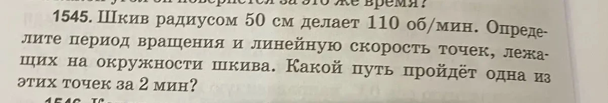 1545. Шкив радиусом 50 см делает 110 об/мин. Определите период вращения и линейную скорость точек, лежащих на окружности шкива. Какой путь пройдёт одна из этих точек за 2 мин?